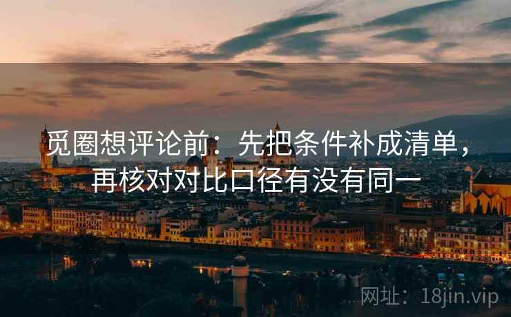 觅圈想评论前：先把条件补成清单，再核对对比口径有没有同一