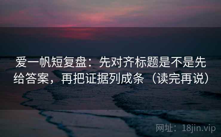 爱一帆短复盘：先对齐标题是不是先给答案，再把证据列成条（读完再说）