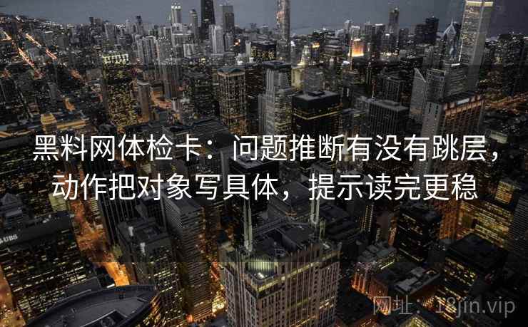 黑料网体检卡：问题推断有没有跳层，动作把对象写具体，提示读完更稳