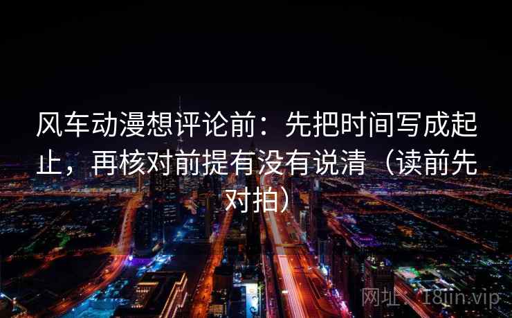 风车动漫想评论前：先把时间写成起止，再核对前提有没有说清（读前先对拍）