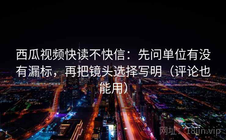 西瓜视频快读不快信：先问单位有没有漏标，再把镜头选择写明（评论也能用）