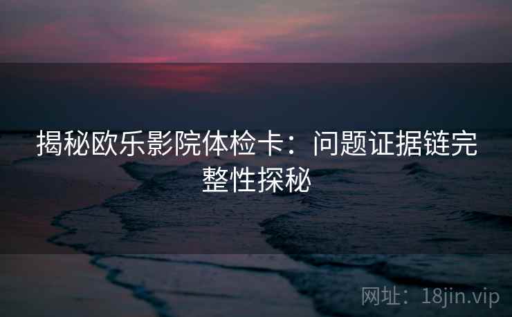 揭秘欧乐影院体检卡：问题证据链完整性探秘