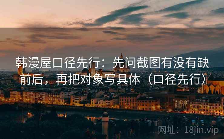 韩漫屋口径先行:先问截图有没有缺前后,再把对象写具体(口径先行)