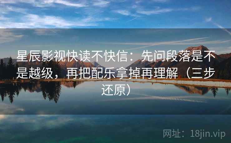 星辰影视快读不快信：先问段落是不是越级，再把配乐拿掉再理解（三步还原）