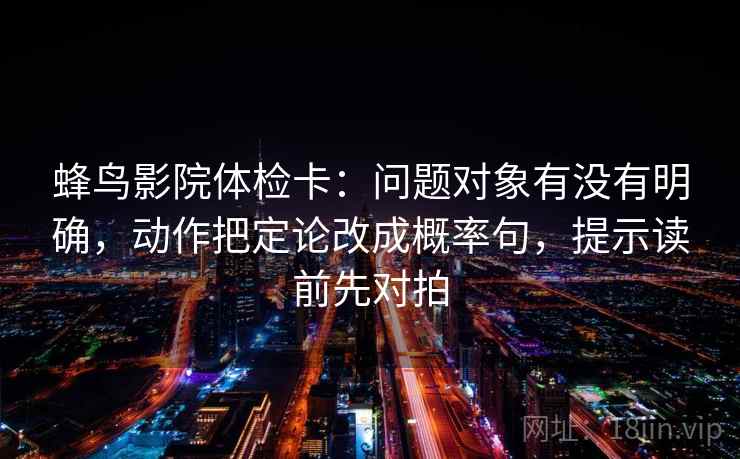 蜂鸟影院体检卡:问题对象有没有明确,动作把定论改成概率句,提示读前先对拍 第2张 蜂鸟影院体检卡:问题对象有没有明确,动作把定论改成概率句,提示读前先对拍 第2张