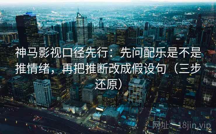 神马影视口径先行：先问配乐是不是推情绪，再把推断改成假设句（三步还原）