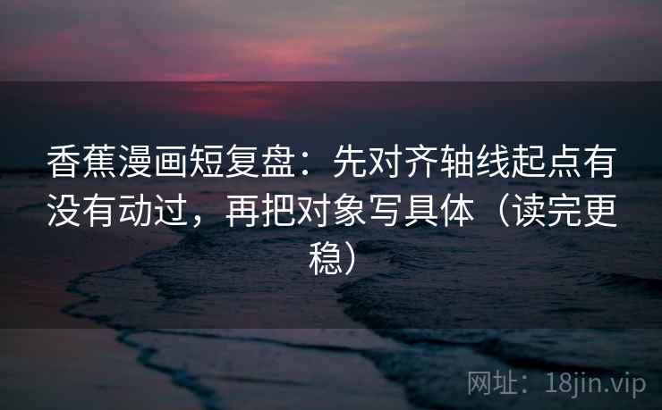 香蕉漫画短复盘:先对齐轴线起点有没有动过,再把对象写具体(读完更稳)