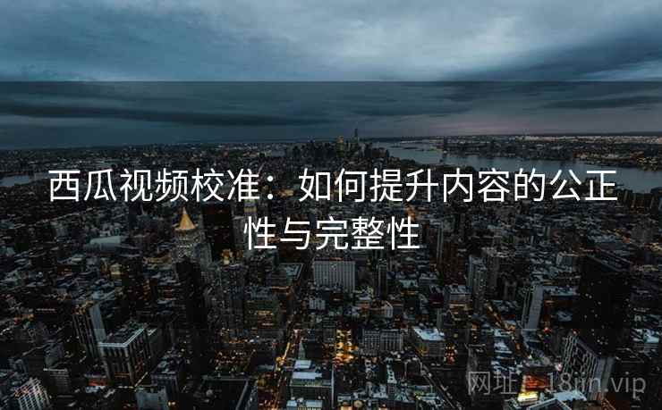 西瓜视频校准：如何提升内容的公正性与完整性