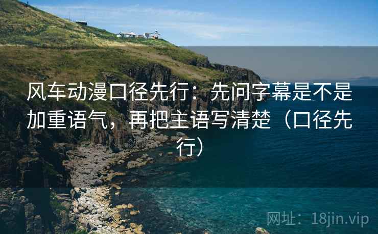 风车动漫口径先行:先问字幕是不是加重语气,再把主语写清楚(口径先行)