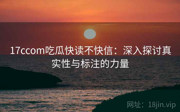 17ccom吃瓜快读不快信：深入探讨真实性与标注的力量