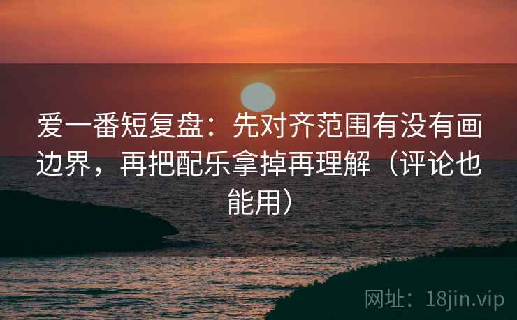 爱一番短复盘：先对齐范围有没有画边界，再把配乐拿掉再理解（评论也能用）