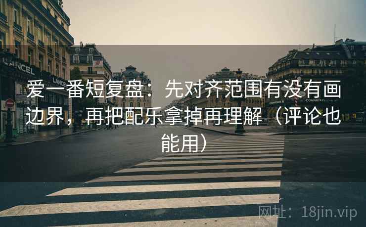爱一番短复盘：先对齐范围有没有画边界，再把配乐拿掉再理解（评论也能用）