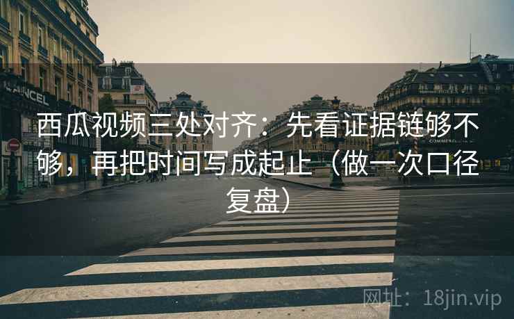 西瓜视频三处对齐：先看证据链够不够，再把时间写成起止（做一次口径复盘）
