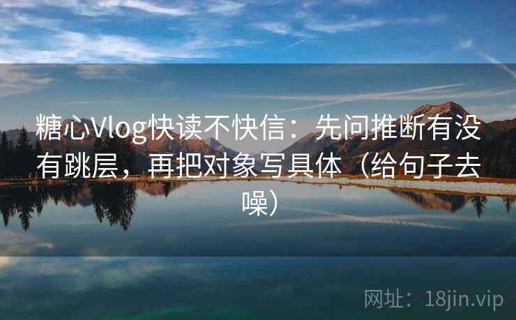 糖心Vlog快读不快信：先问推断有没有跳层，再把对象写具体（给句子去噪）