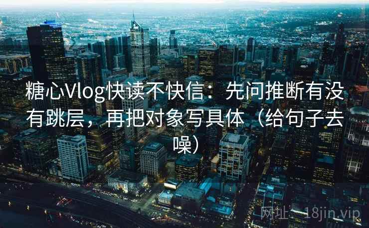 糖心Vlog快读不快信：先问推断有没有跳层，再把对象写具体（给句子去噪）