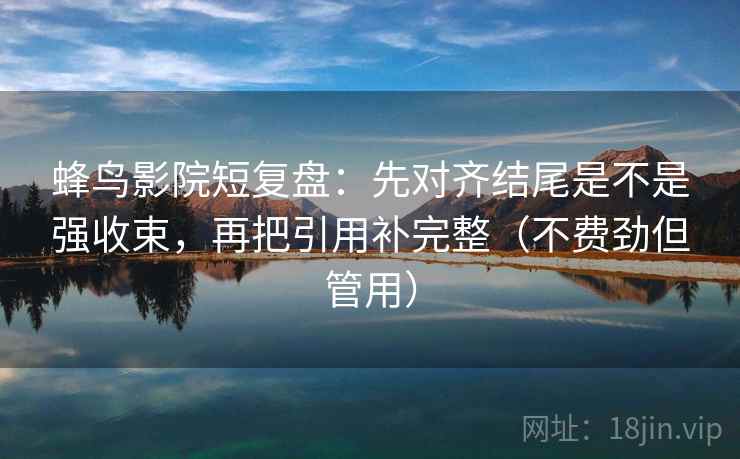 蜂鸟影院短复盘：先对齐结尾是不是强收束，再把引用补完整（不费劲但管用）