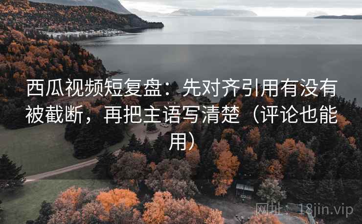 西瓜视频短复盘：先对齐引用有没有被截断，再把主语写清楚（评论也能用）