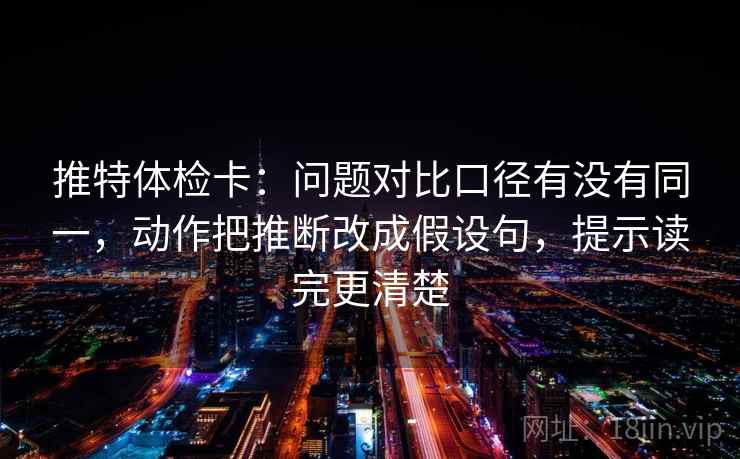 推特体检卡：问题对比口径有没有同一，动作把推断改成假设句，提示读完更清楚