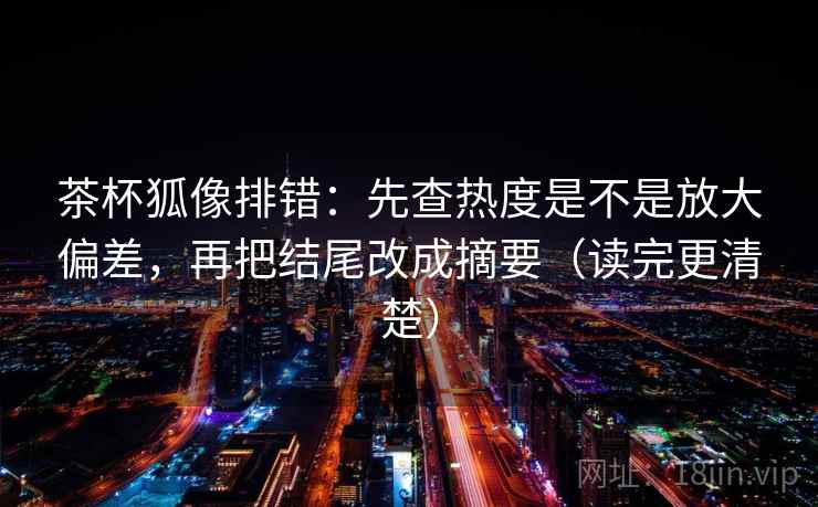 茶杯狐像排错：先查热度是不是放大偏差，再把结尾改成摘要（读完更清楚）  第2张