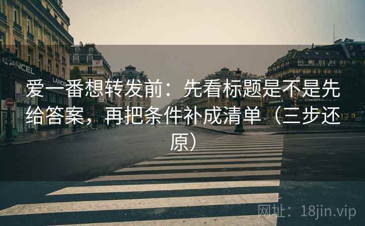 爱一番想转发前：先看标题是不是先给答案，再把条件补成清单（三步还原）  第2张