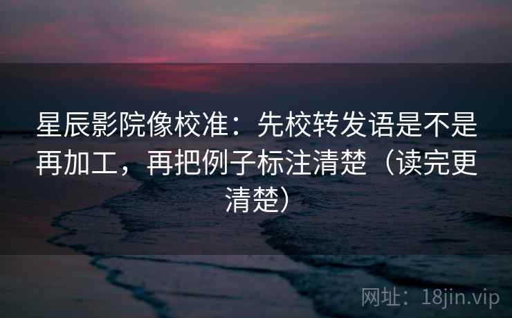 星辰影院像校准：先校转发语是不是再加工，再把例子标注清楚（读完更清楚）