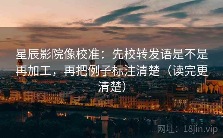 星辰影院像校准：先校转发语是不是再加工，再把例子标注清楚（读完更清楚）