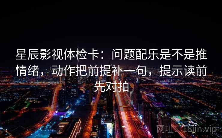 星辰影视体检卡：问题配乐是不是推情绪，动作把前提补一句，提示读前先对拍