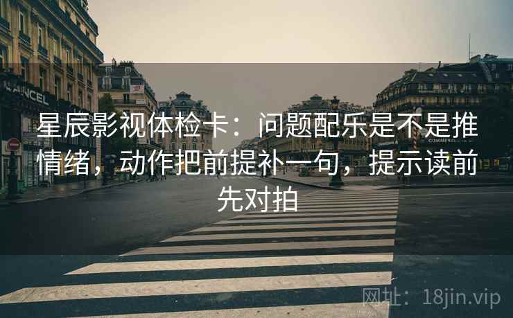 星辰影视体检卡：问题配乐是不是推情绪，动作把前提补一句，提示读前先对拍