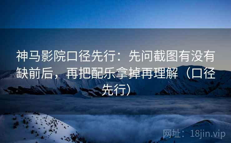 神马影院口径先行：先问截图有没有缺前后，再把配乐拿掉再理解（口径先行）