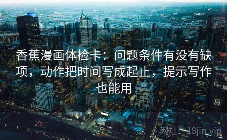 香蕉漫画体检卡：问题条件有没有缺项，动作把时间写成起止，提示写作也能用