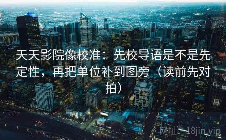 天天影院像校准：先校导语是不是先定性，再把单位补到图旁（读前先对拍）