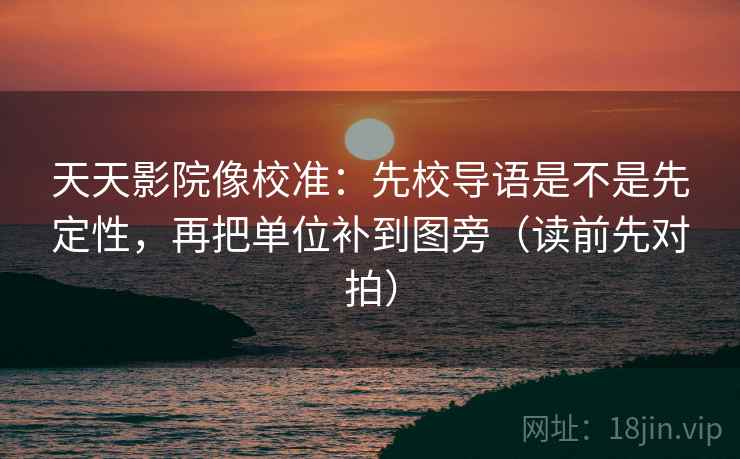 天天影院像校准：先校导语是不是先定性，再把单位补到图旁（读前先对拍）
