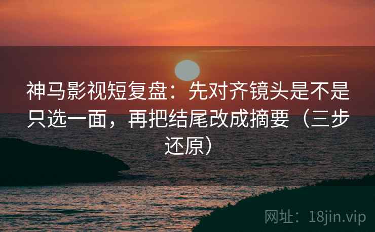 神马影视短复盘：先对齐镜头是不是只选一面，再把结尾改成摘要（三步还原）