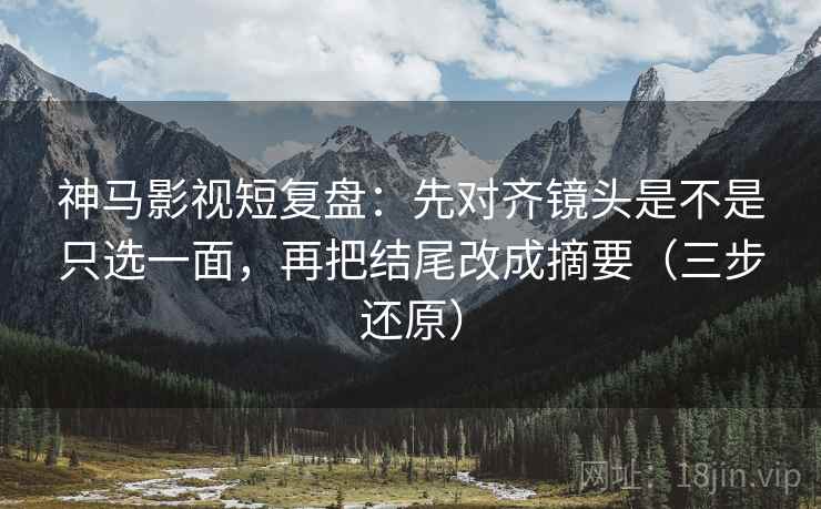 神马影视短复盘：先对齐镜头是不是只选一面，再把结尾改成摘要（三步还原）