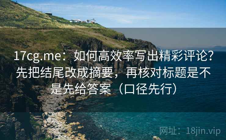 17cg.me：如何高效率写出精彩评论？先把结尾改成摘要，再核对标题是不是先给答案（口径先行）