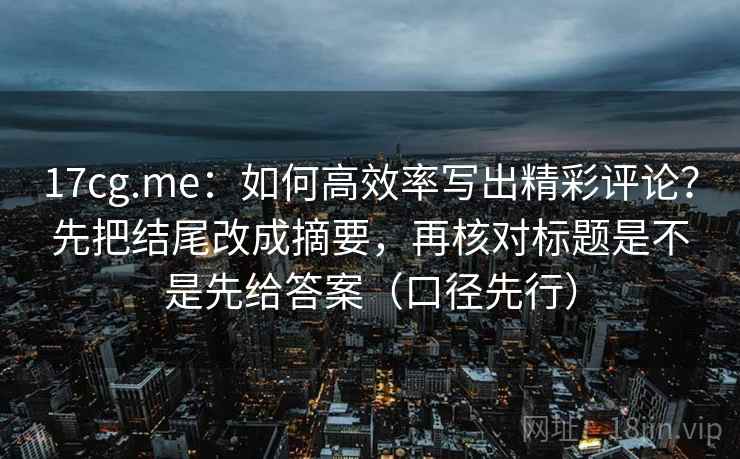 17cg.me：如何高效率写出精彩评论？先把结尾改成摘要，再核对标题是不是先给答案（口径先行）