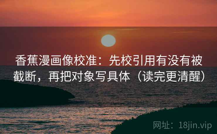 香蕉漫画像校准：先校引用有没有被截断，再把对象写具体（读完更清醒）