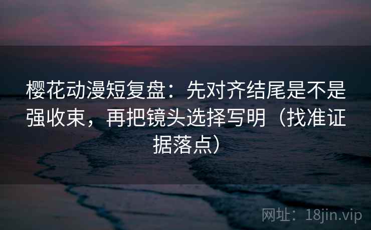 樱花动漫短复盘：先对齐结尾是不是强收束，再把镜头选择写明（找准证据落点）