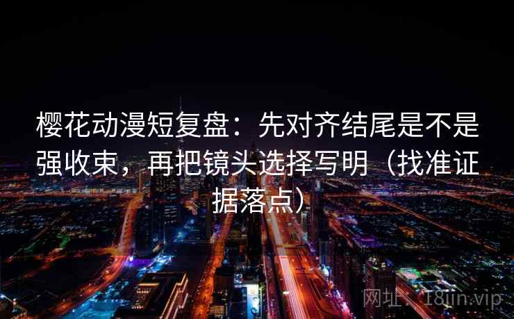 樱花动漫短复盘：先对齐结尾是不是强收束，再把镜头选择写明（找准证据落点）