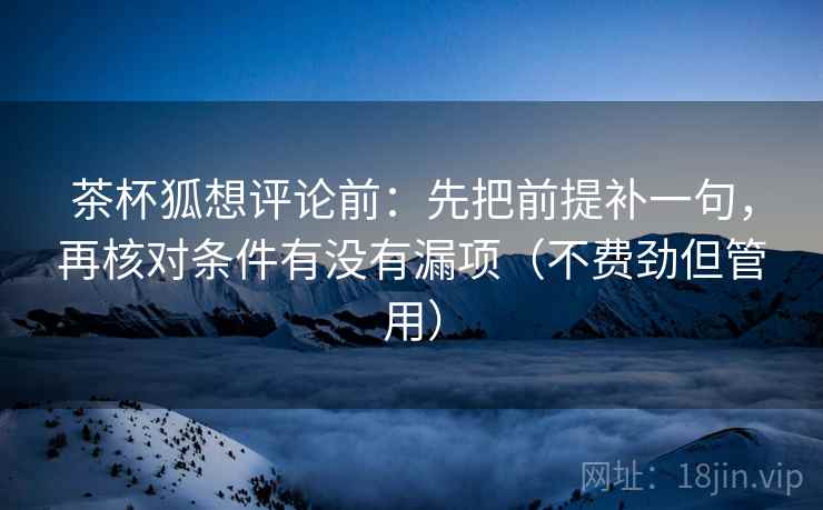 茶杯狐想评论前：先把前提补一句，再核对条件有没有漏项（不费劲但管用）