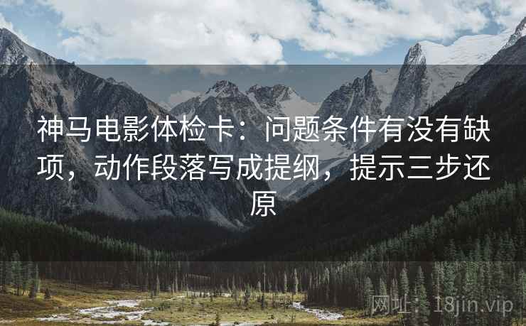 神马电影体检卡：问题条件有没有缺项，动作段落写成提纲，提示三步还原