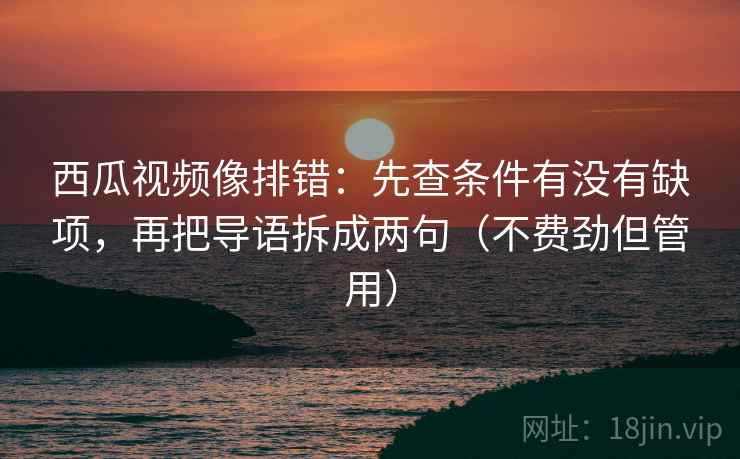 西瓜视频像排错：先查条件有没有缺项，再把导语拆成两句（不费劲但管用）