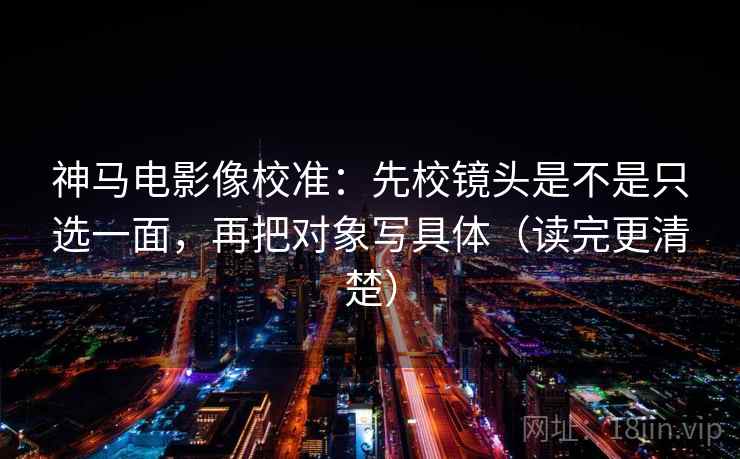 神马电影像校准：先校镜头是不是只选一面，再把对象写具体（读完更清楚）