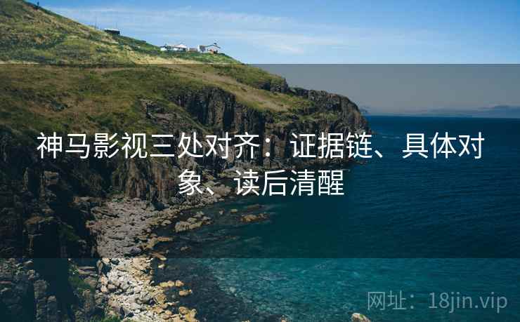 神马影视三处对齐：证据链、具体对象、读后清醒