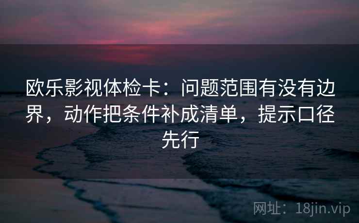 欧乐影视体检卡：问题范围有没有边界，动作把条件补成清单，提示口径先行