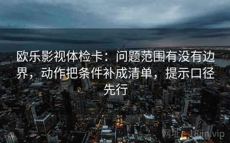 欧乐影视体检卡：问题范围有没有边界，动作把条件补成清单，提示口径先行