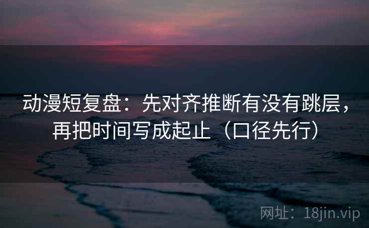 动漫短复盘：先对齐推断有没有跳层，再把时间写成起止（口径先行）