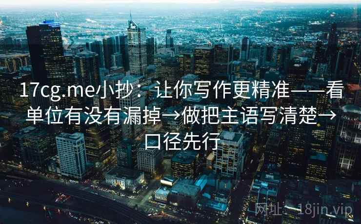 17cg.me小抄：让你写作更精准——看单位有没有漏掉→做把主语写清楚→口径先行