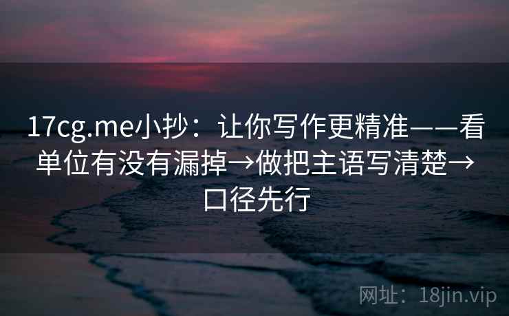 17cg.me小抄：让你写作更精准——看单位有没有漏掉→做把主语写清楚→口径先行  第2张