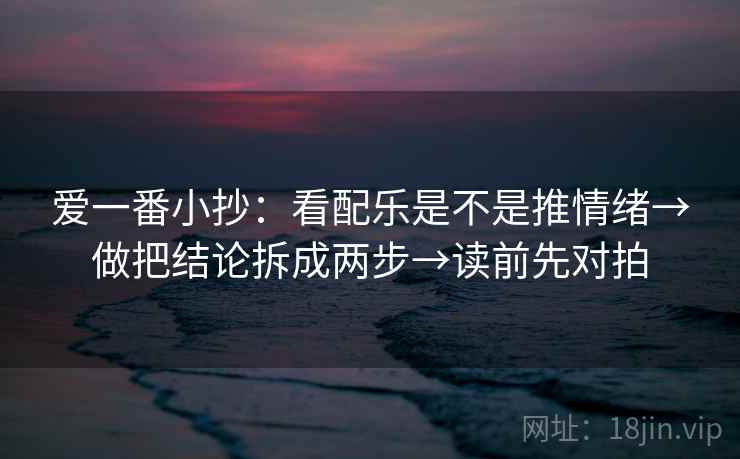 爱一番小抄：看配乐是不是推情绪→做把结论拆成两步→读前先对拍